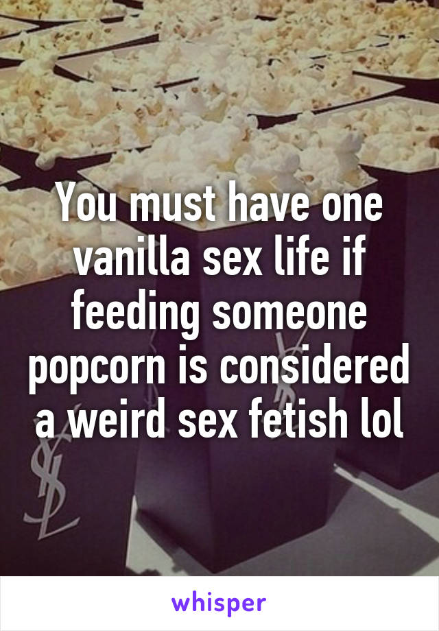You must have one vanilla sex life if feeding someone popcorn is considered a weird sex fetish lol