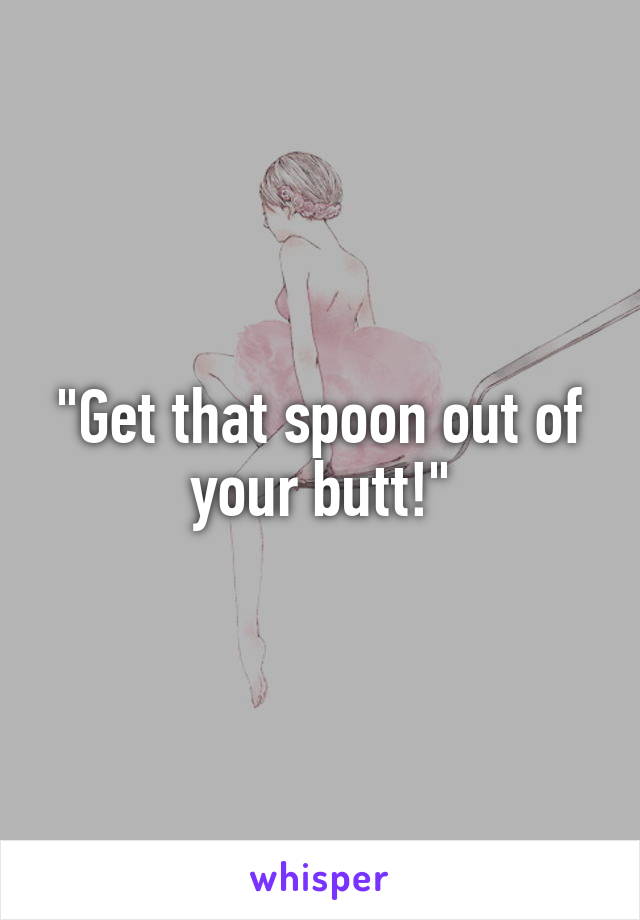 "Get that spoon out of your butt!"