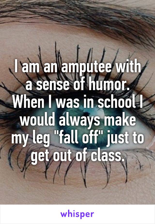 I am an amputee with a sense of humor. When I was in school I would always make my leg "fall off" just to get out of class.