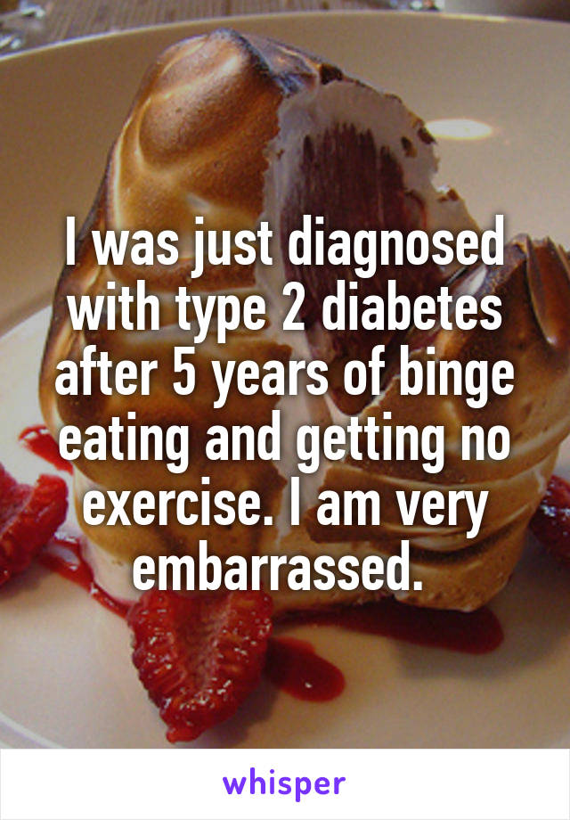 I was just diagnosed with type 2 diabetes after 5 years of binge eating and getting no exercise. I am very embarrassed. 