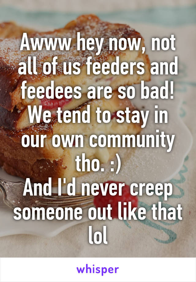 Awww hey now, not all of us feeders and feedees are so bad!
We tend to stay in our own community tho. :)
And I'd never creep someone out like that lol