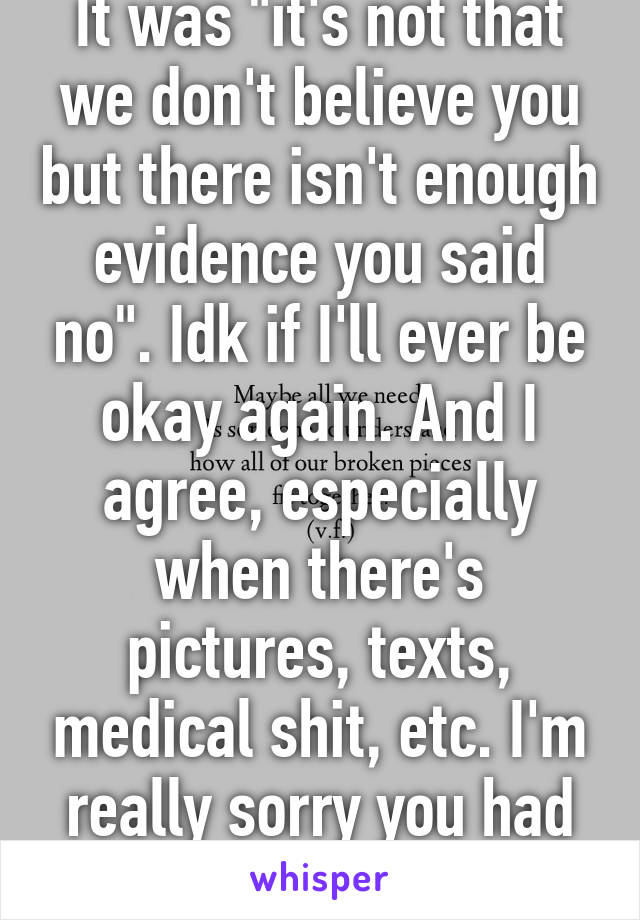 It was "it's not that we don't believe you but there isn't enough evidence you said no". Idk if I'll ever be okay again. And I agree, especially when there's pictures, texts, medical shit, etc. I'm really sorry you had to go through this