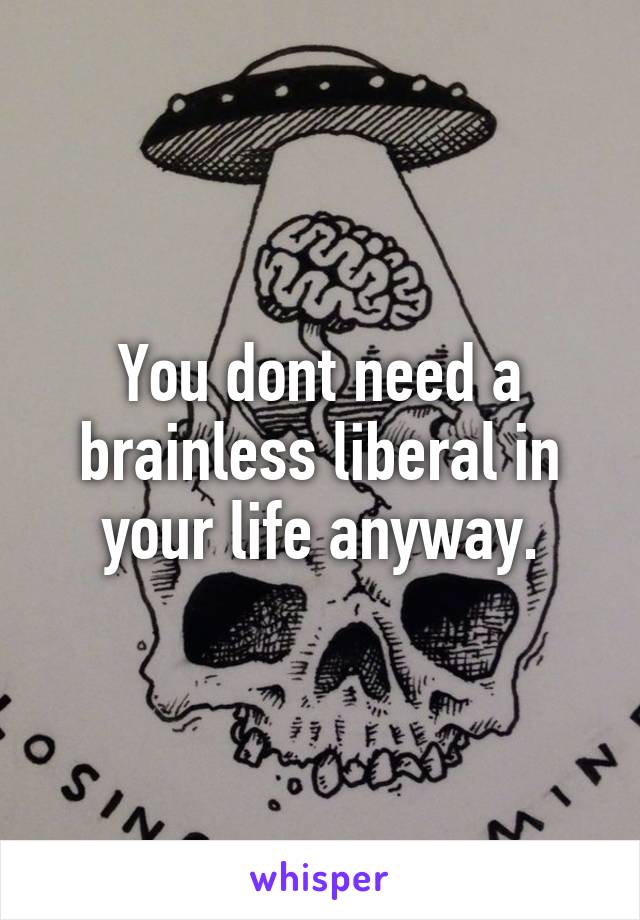 You dont need a brainless liberal in your life anyway.