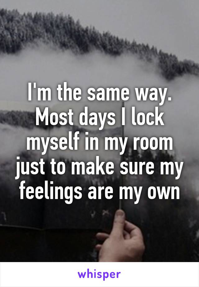 I'm the same way. Most days I lock myself in my room just to make sure my feelings are my own