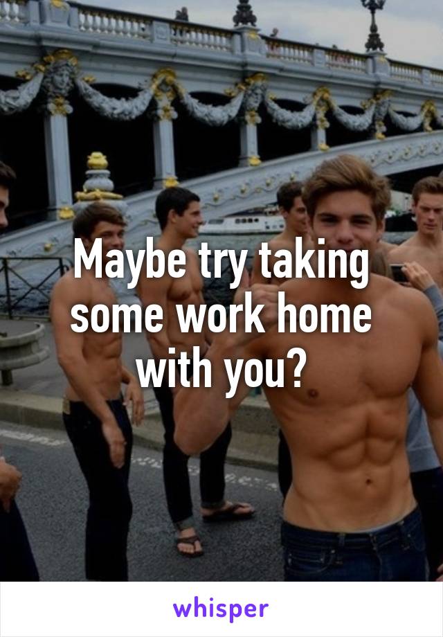 Maybe try taking some work home with you?