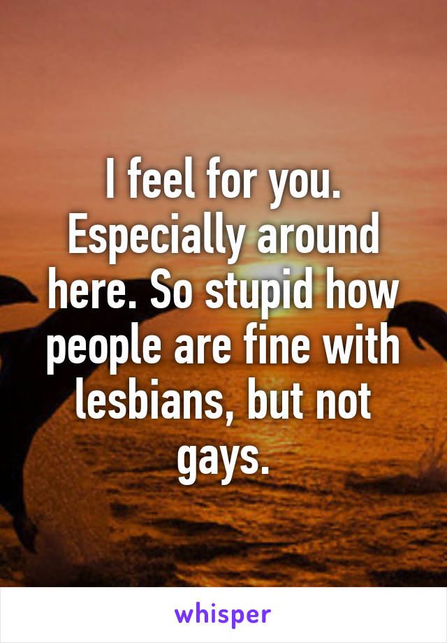 I feel for you. Especially around here. So stupid how people are fine with lesbians, but not gays.