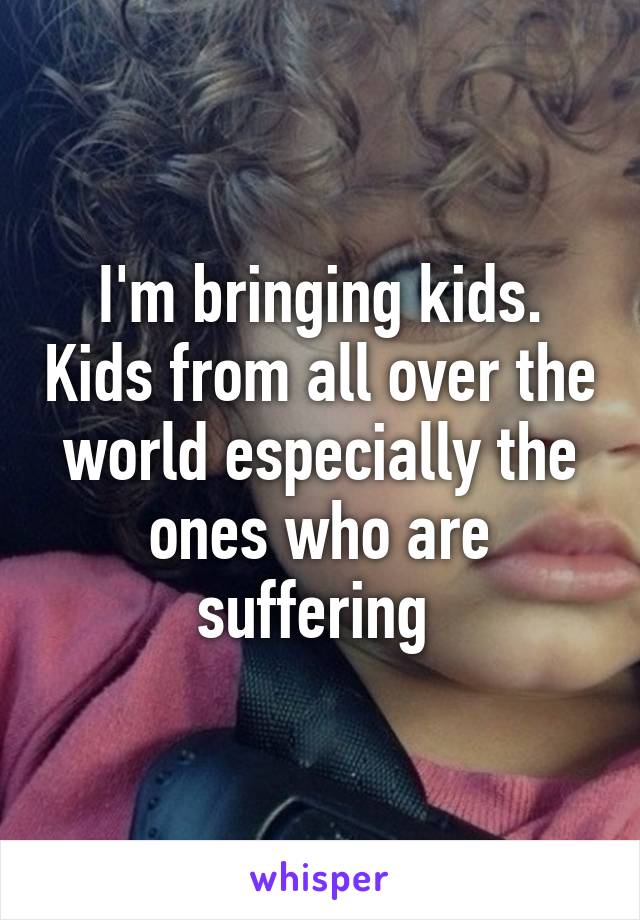 I'm bringing kids. Kids from all over the world especially the ones who are suffering 