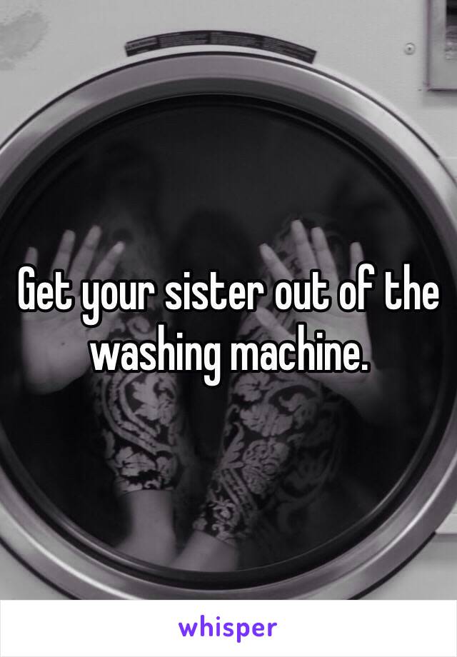 Get your sister out of the washing machine.