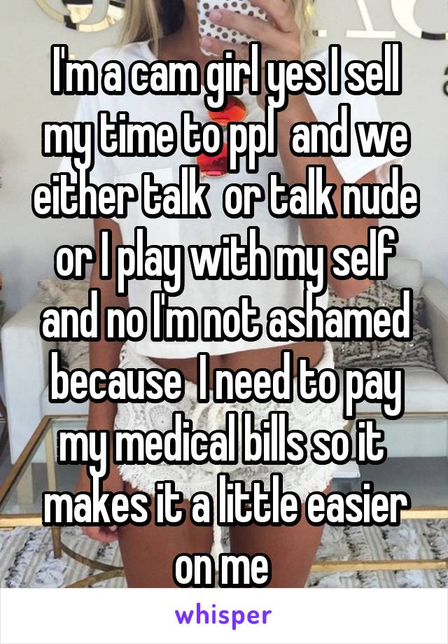 I'm a cam girl yes I sell my time to ppl  and we either talk  or talk nude or I play with my self and no I'm not ashamed because  I need to pay my medical bills so it  makes it a little easier on me 