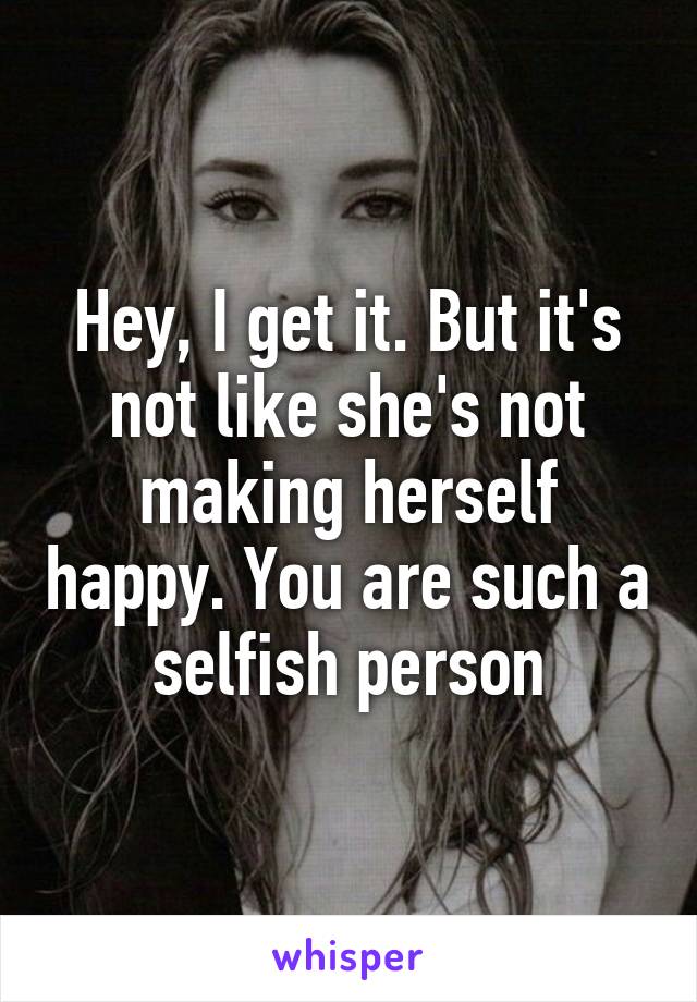 Hey, I get it. But it's not like she's not making herself happy. You are such a selfish person