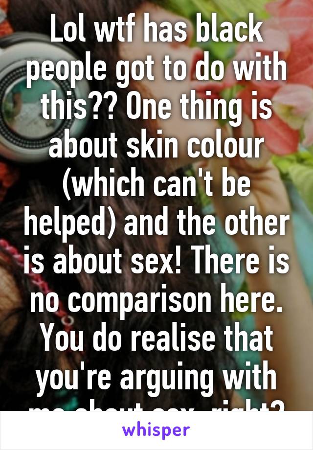 Lol wtf has black people got to do with this?? One thing is about skin colour (which can't be helped) and the other is about sex! There is no comparison here. You do realise that you're arguing with me about sex, right?