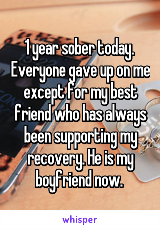 1 year sober today.  Everyone gave up on me except for my best friend who has always been supporting my recovery. He is my boyfriend now. 