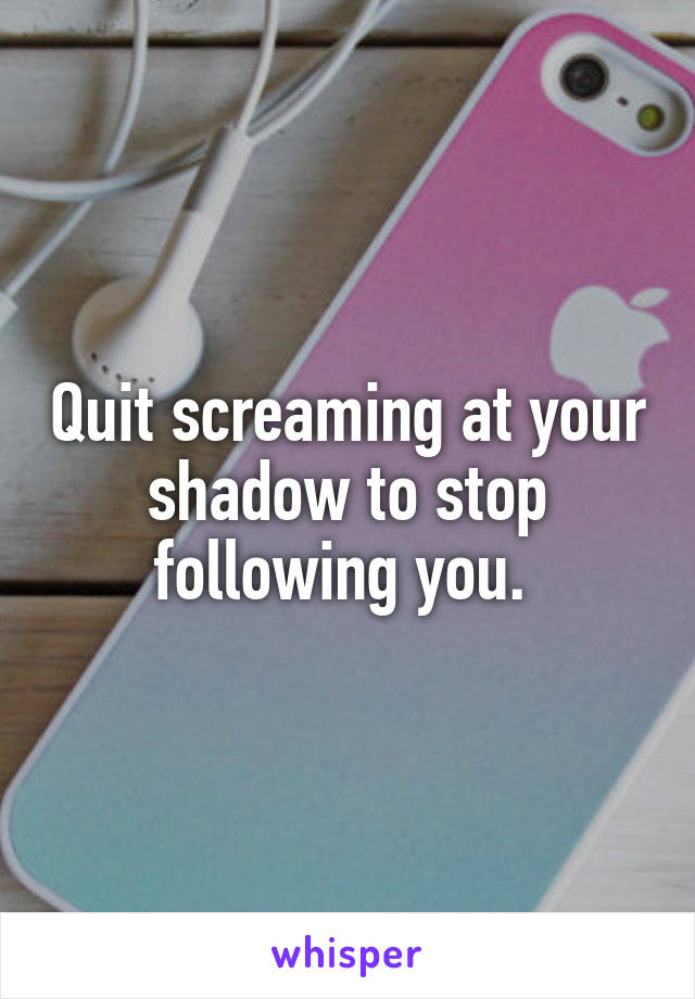 Quit screaming at your shadow to stop following you. 
