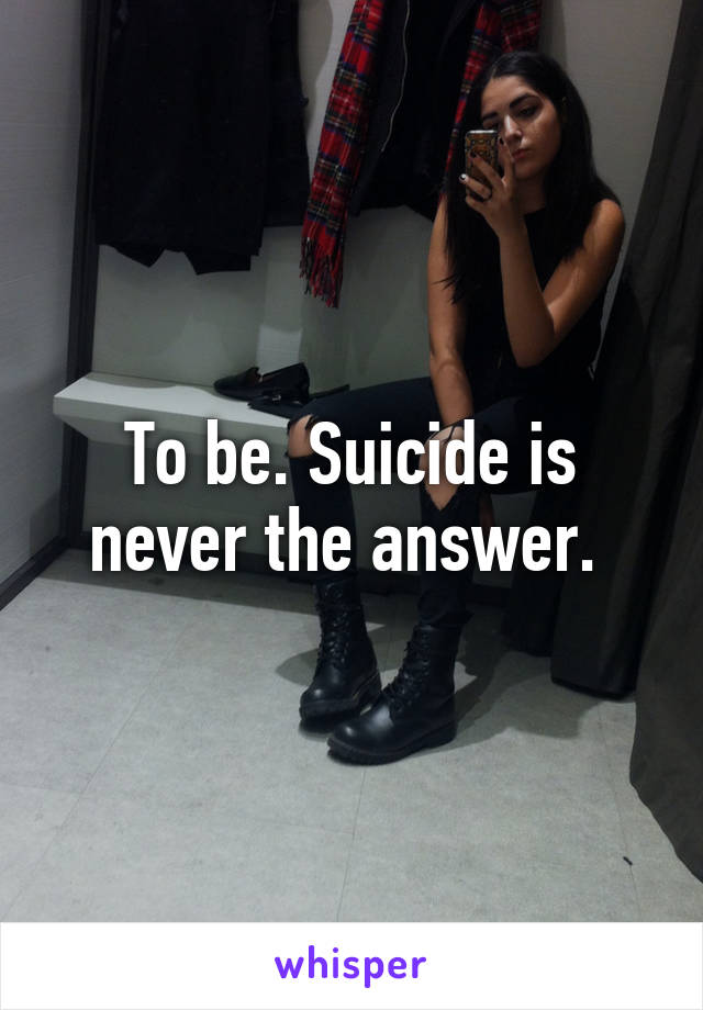 To be. Suicide is never the answer. 