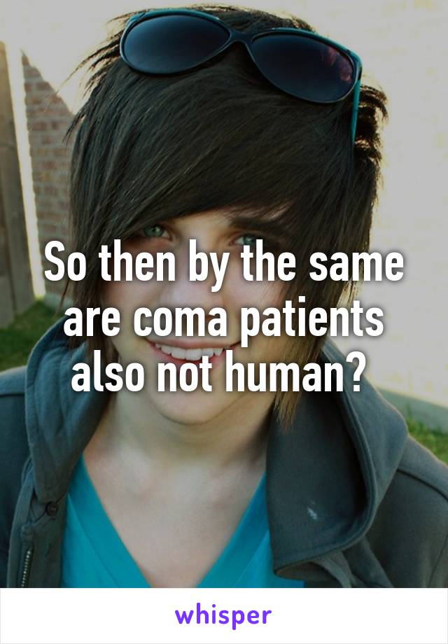 So then by the same are coma patients also not human? 