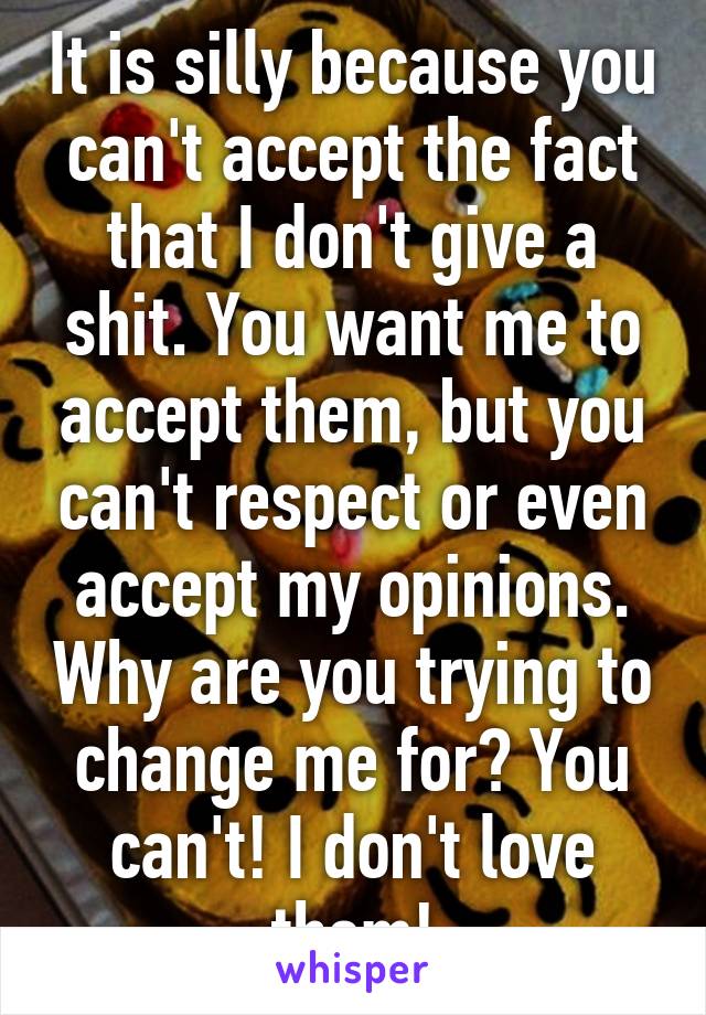 It is silly because you can't accept the fact that I don't give a shit. You want me to accept them, but you can't respect or even accept my opinions. Why are you trying to change me for? You can't! I don't love them!