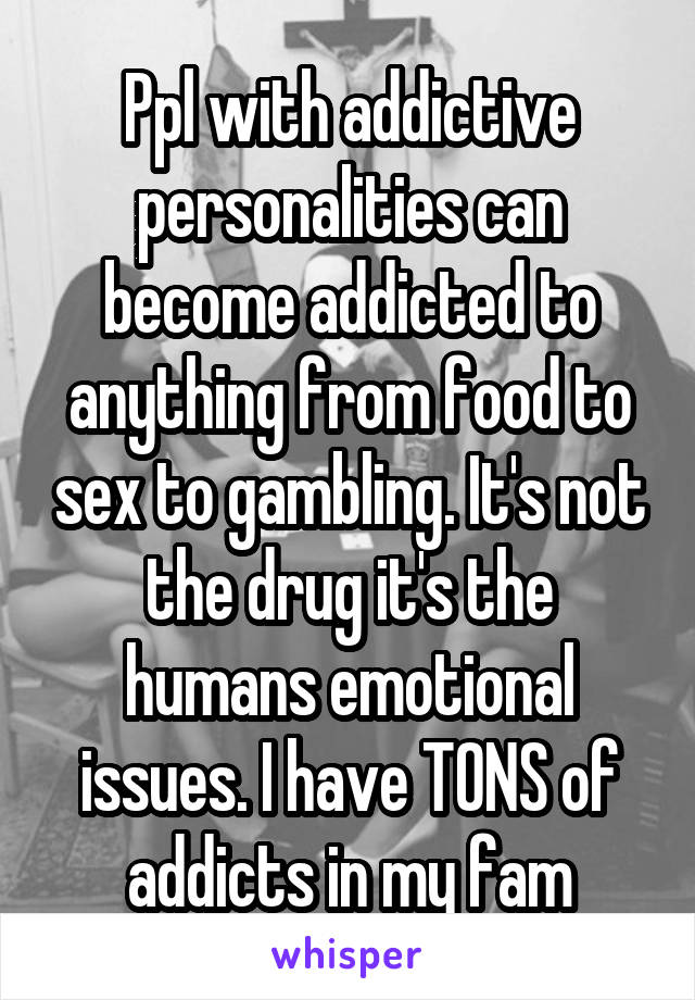 Ppl with addictive personalities can become addicted to anything from food to sex to gambling. It's not the drug it's the humans emotional issues. I have TONS of addicts in my fam