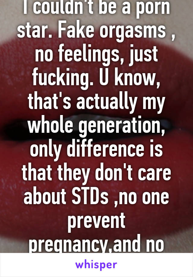 I couldn't be a porn star. Fake orgasms , no feelings, just fucking. U know, that's actually my whole generation, only difference is that they don't care about STDs ,no one prevent pregnancy,and no money is involved