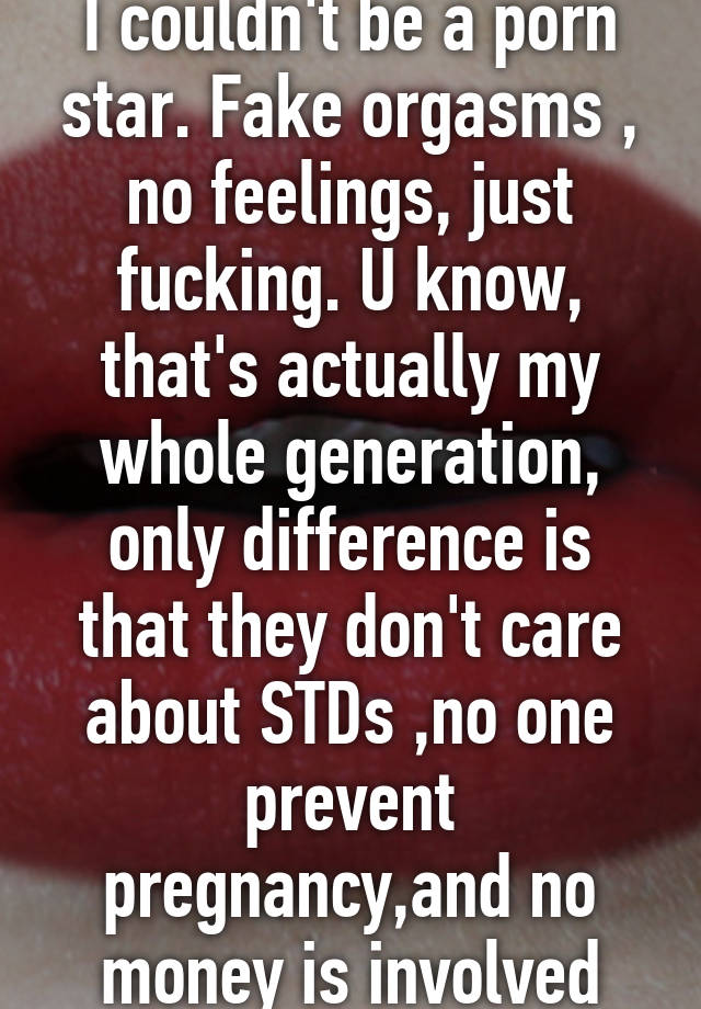 I couldn't be a porn star. Fake orgasms , no feelings, just fucking. U know, that's actually my whole generation, only difference is that they don't care about STDs ,no one prevent pregnancy,and no money is involved