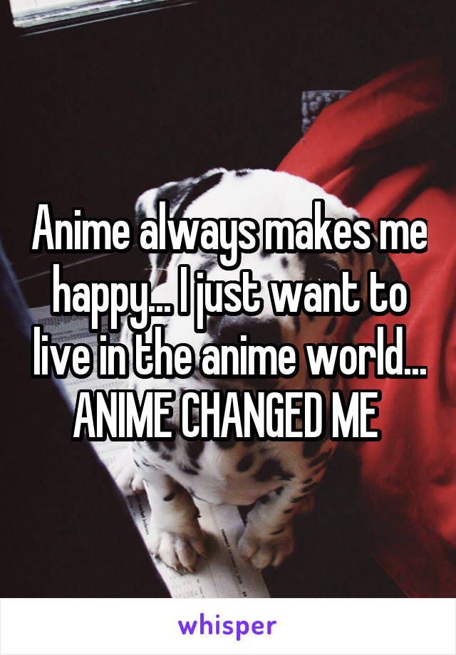 Anime always makes me happy... I just want to live in the anime world... ANIME CHANGED ME 