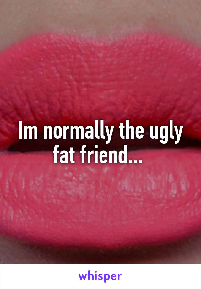 Im normally the ugly fat friend... 