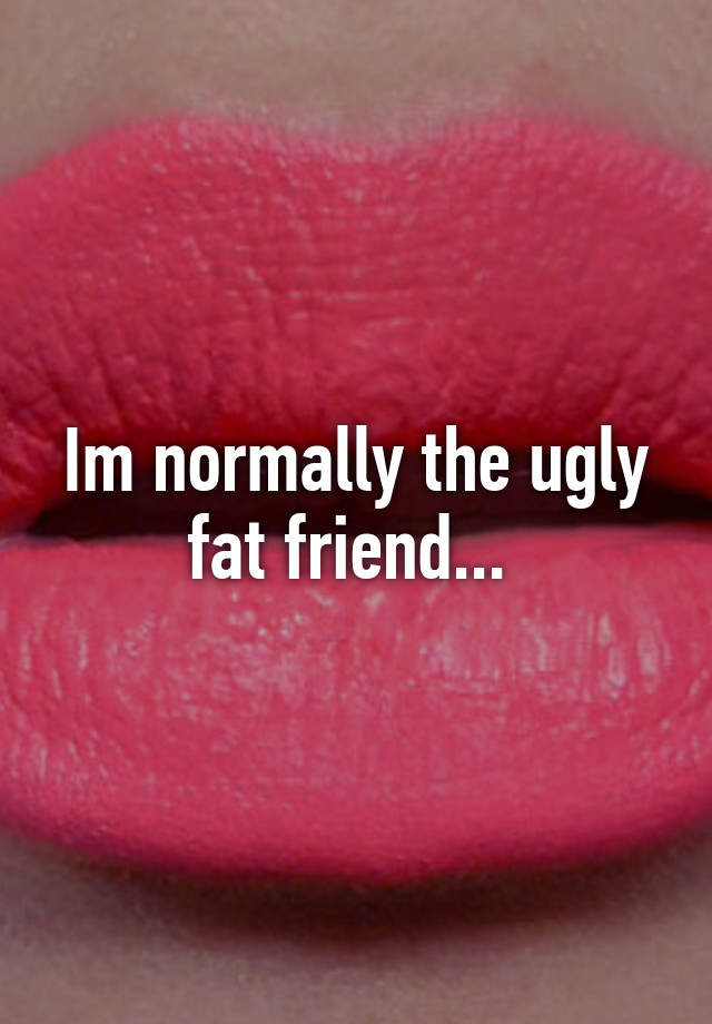 Im normally the ugly fat friend... 