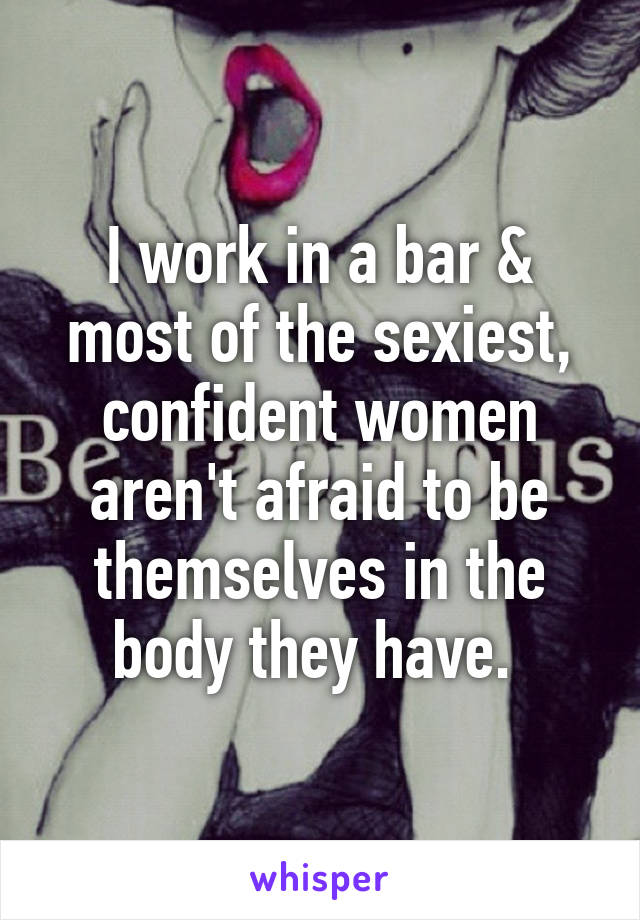 I work in a bar & most of the sexiest, confident women aren't afraid to be themselves in the body they have. 