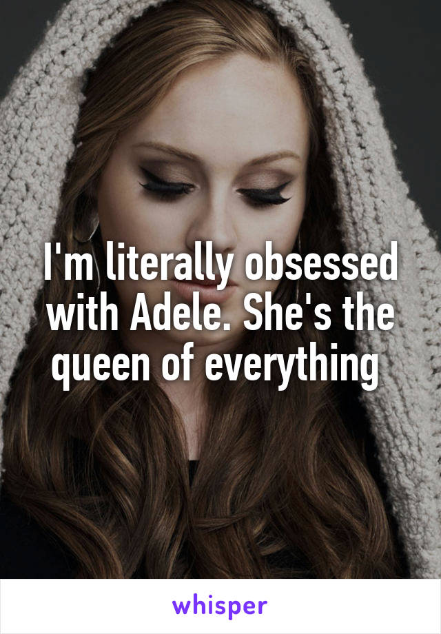 I'm literally obsessed with Adele. She's the queen of everything 