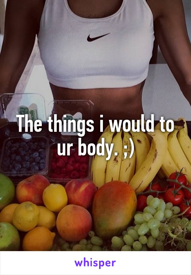 The things i would to ur body. ;)