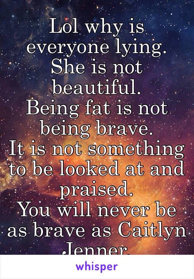 Lol why is everyone lying. 
She is not beautiful. 
Being fat is not being brave.
It is not something to be looked at and praised.
You will never be as brave as Caitlyn Jenner.