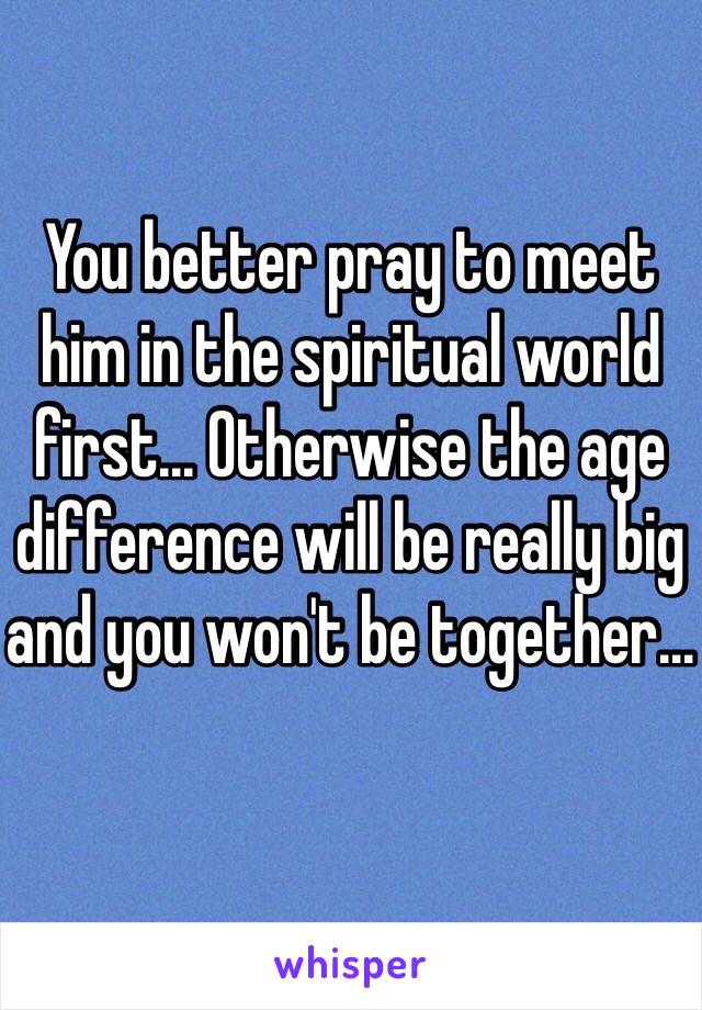 You better pray to meet him in the spiritual world first... Otherwise the age difference will be really big and you won't be together...