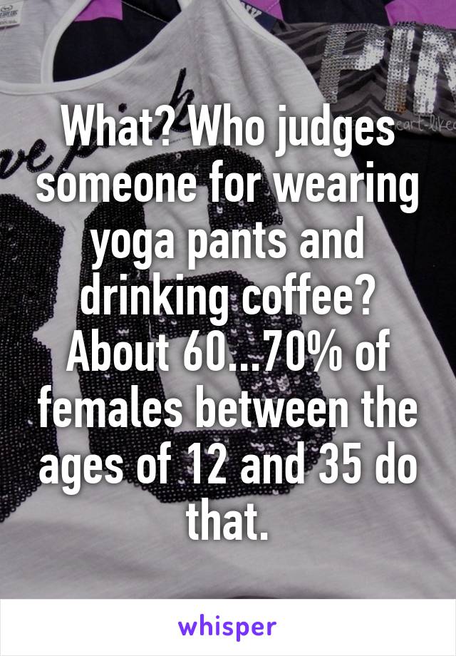 What? Who judges someone for wearing yoga pants and drinking coffee? About 60...70% of females between the ages of 12 and 35 do that.
