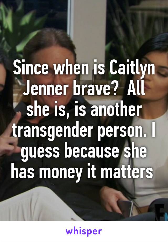 Since when is Caitlyn Jenner brave?  All she is, is another transgender person. I guess because she has money it matters 