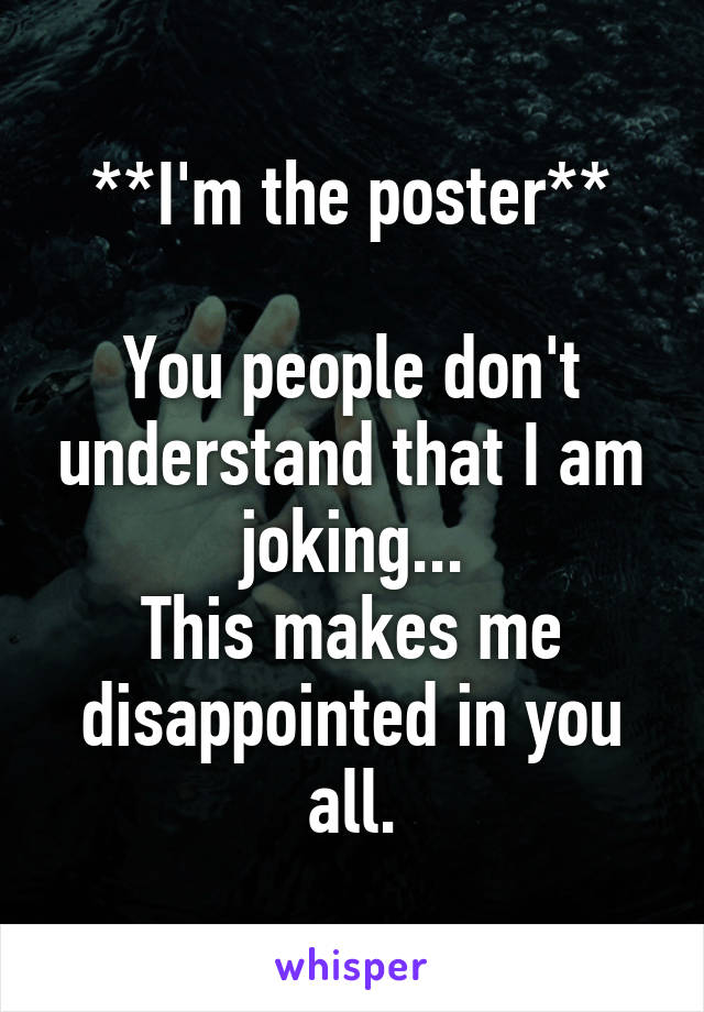 **I'm the poster**

You people don't understand that I am joking...
This makes me disappointed in you all.