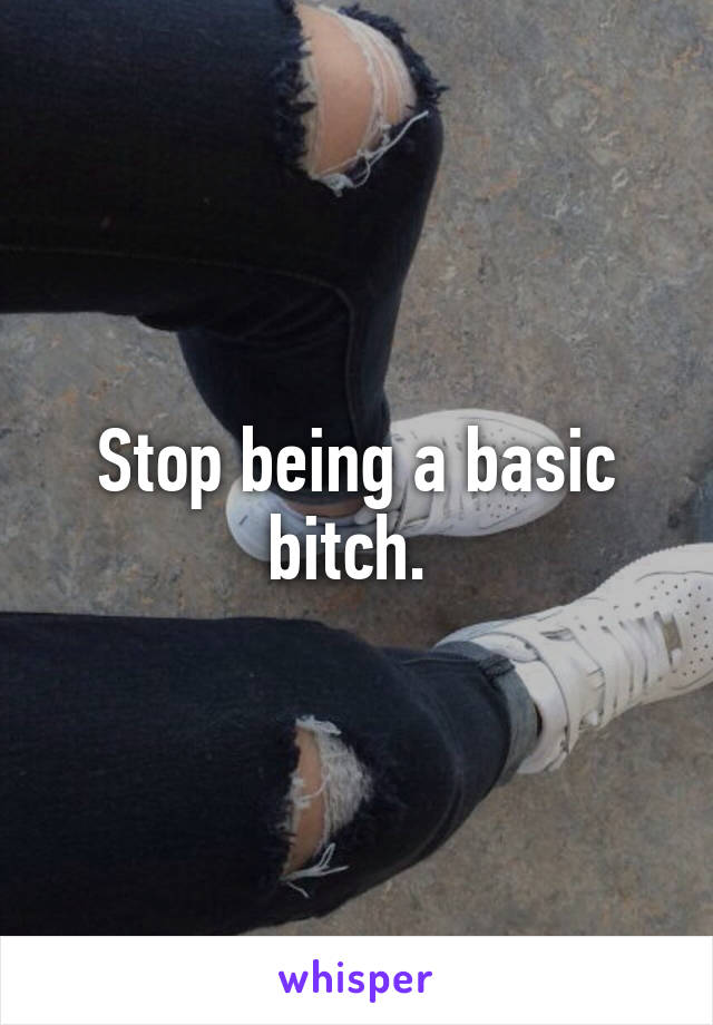 Stop being a basic bitch. 
