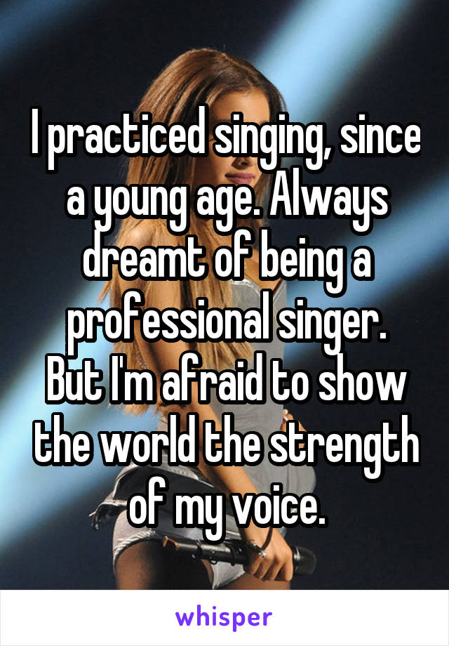 I practiced singing, since a young age. Always dreamt of being a professional singer.
But I'm afraid to show the world the strength of my voice.