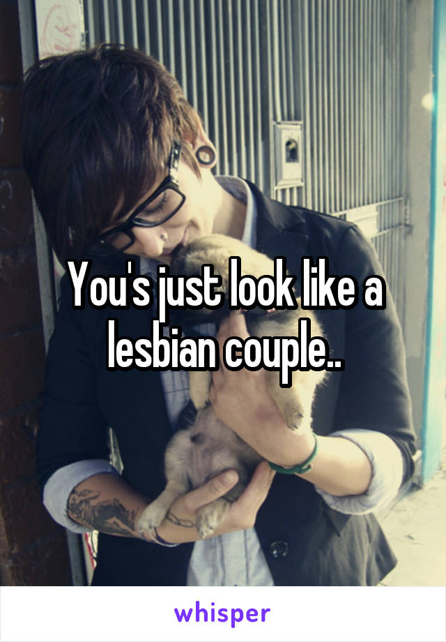 You's just look like a lesbian couple..