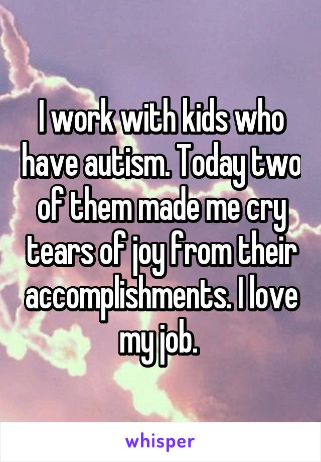I work with kids who have autism. Today two of them made me cry tears of joy from their accomplishments. I love my job. 