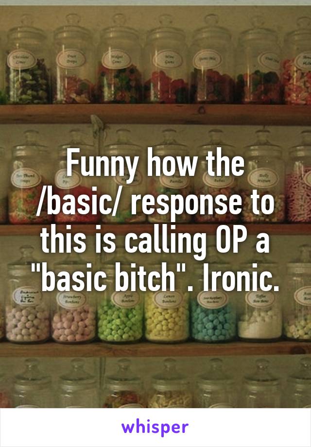 Funny how the /basic/ response to this is calling OP a "basic bitch". Ironic.