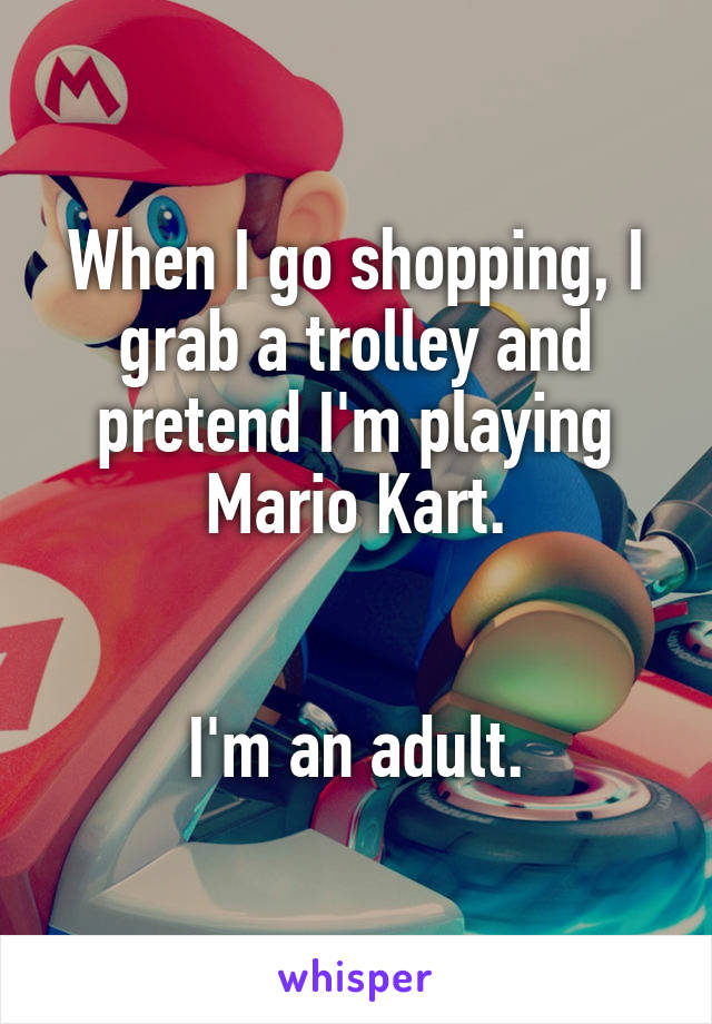 When I go shopping, I grab a trolley and pretend I'm playing Mario Kart.


I'm an adult.