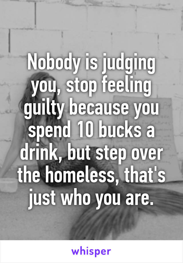 Nobody is judging you, stop feeling guilty because you spend 10 bucks a drink, but step over the homeless, that's just who you are.