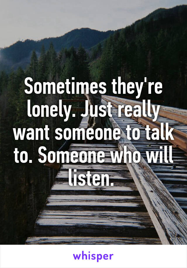 Sometimes they're lonely. Just really want someone to talk to. Someone who will listen. 