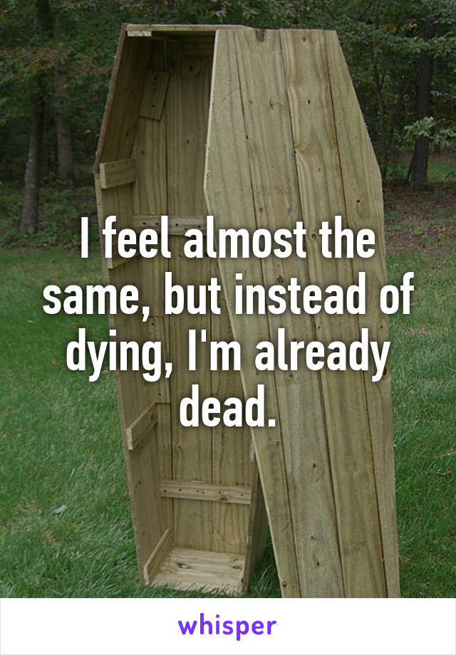 I feel almost the same, but instead of dying, I'm already dead.