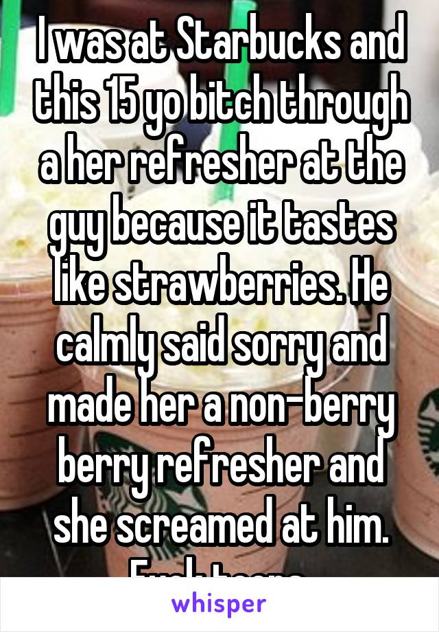 I was at Starbucks and this 15 yo bitch through a her refresher at the guy because it tastes like strawberries. He calmly said sorry and made her a non-berry berry refresher and she screamed at him. Fuck teens 
