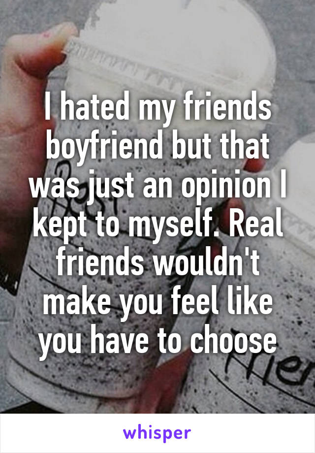 I hated my friends boyfriend but that was just an opinion I kept to myself. Real friends wouldn't make you feel like you have to choose