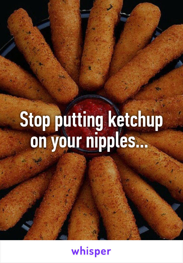 Stop putting ketchup on your nipples... 