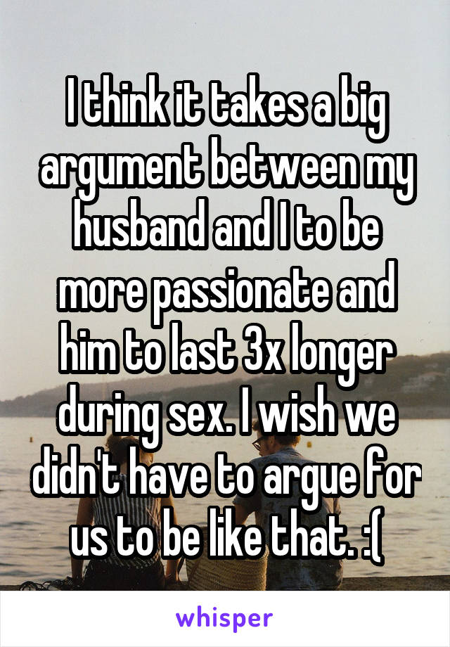 I think it takes a big argument between my husband and I to be more passionate and him to last 3x longer during sex. I wish we didn't have to argue for us to be like that. :(
