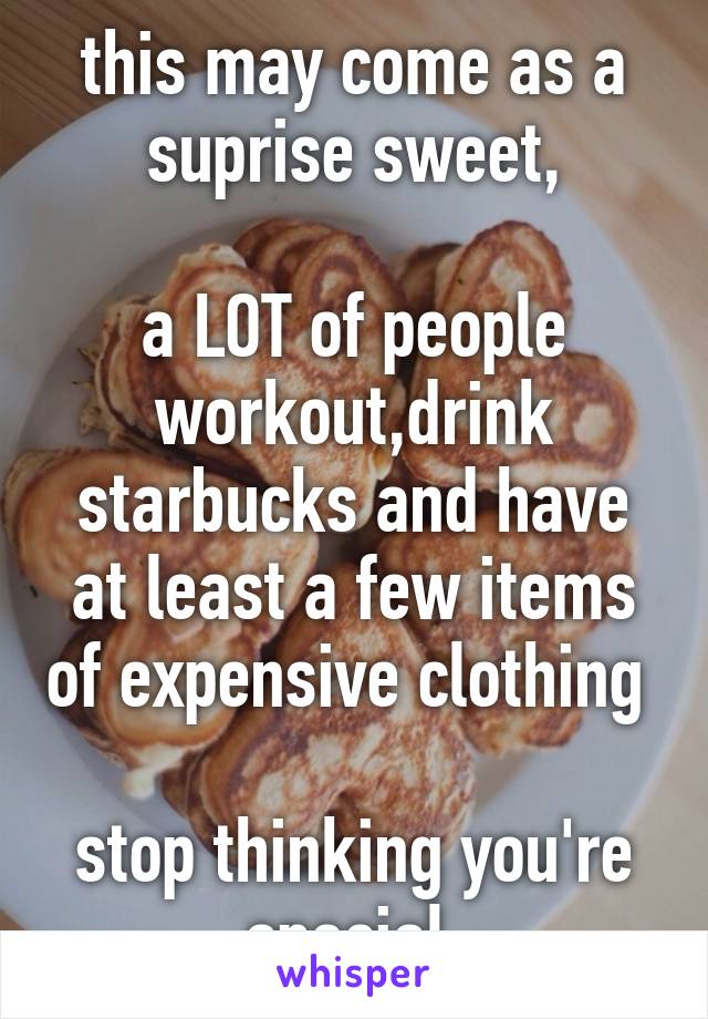 this may come as a suprise sweet,

a LOT of people workout,drink starbucks and have at least a few items of expensive clothing 

stop thinking you're special 