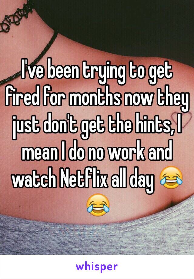 I've been trying to get fired for months now they just don't get the hints, I mean I do no work and watch Netflix all day 😂😂
