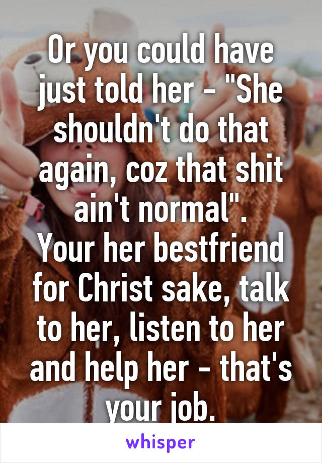 Or you could have just told her - "She shouldn't do that again, coz that shit ain't normal".
Your her bestfriend for Christ sake, talk to her, listen to her and help her - that's your job.